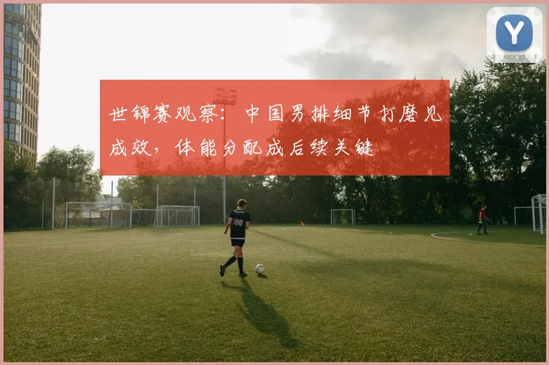 世锦赛观察:中国男排细节打磨见成效,体能分配成后续关键 - Kaiyun推荐