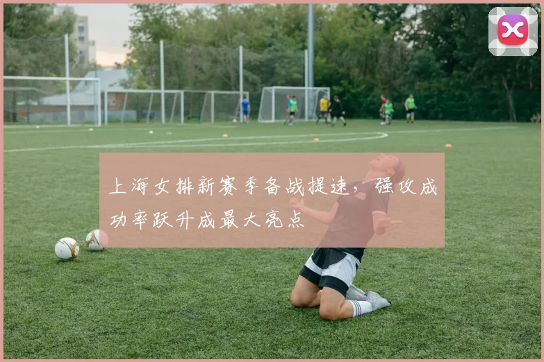 上海女排新赛季备战提速,强攻成功率跃升成最大亮点 - Kaiyun推荐