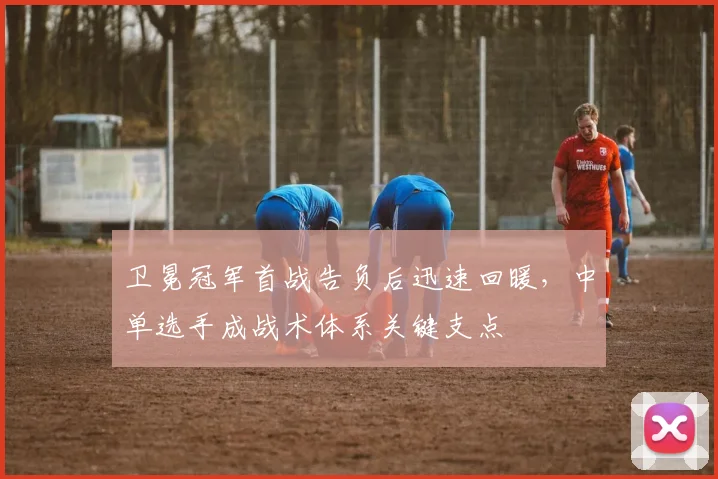 卫冕冠军首战告负后迅速回暖,中单选手成战术体系关键支点 - Kaiyun推荐