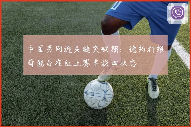 中国男网迎关键突破期,德约科维奇能否在红土赛季找回状态 - Kaiyun推荐
