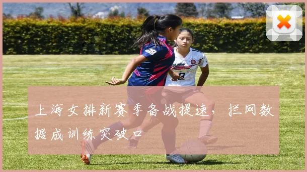 上海女排新赛季备战提速，拦网数据成训练突破口 - Kaiyun推荐