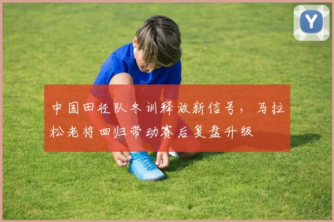 中国田径队冬训释放新信号,马拉松老将回归带动赛后复盘升级 - Kaiyun推荐