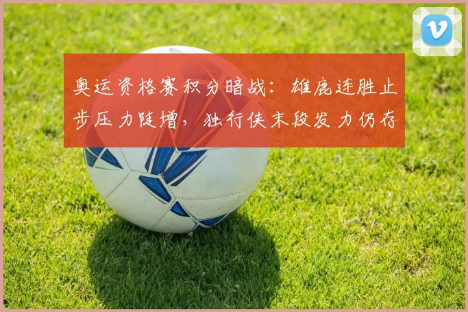 奥运资格赛积分暗战：雄鹿连胜止步压力陡增，独行侠末段发力仍存生机 - Kaiyun图集
