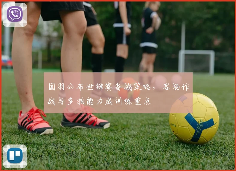 国羽公布世锦赛备战策略,客场作战与多拍能力成训练重点 - Kaiyun推荐