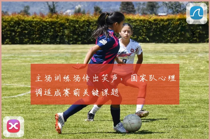 主场训练场传出笑声,国家队心理调适成赛前关键课题 - Kaiyun推荐