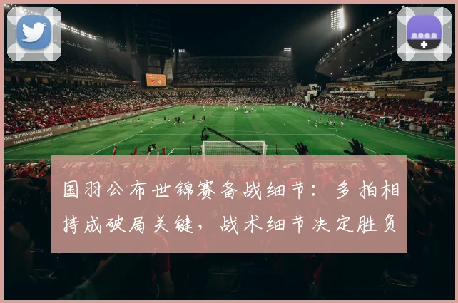 国羽公布世锦赛备战细节:多拍相持成破局关键,战术细节决定胜负 - Kaiyun推荐