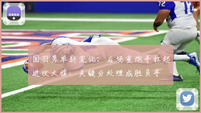 国羽男单新变化:后场重炮手扛起进攻大旗,关键分处理成胜负手 - Kaiyun推荐