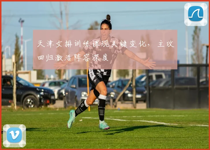 天津女排训练课现关键变化，主攻回归激活阵容深度 - Kaiyun推荐
