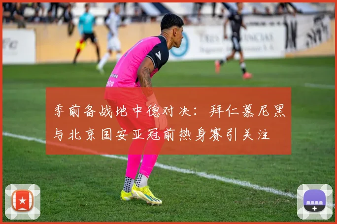 季前备战地中德对决：拜仁慕尼黑与北京国安亚冠前热身赛引关注 - Kaiyun资讯