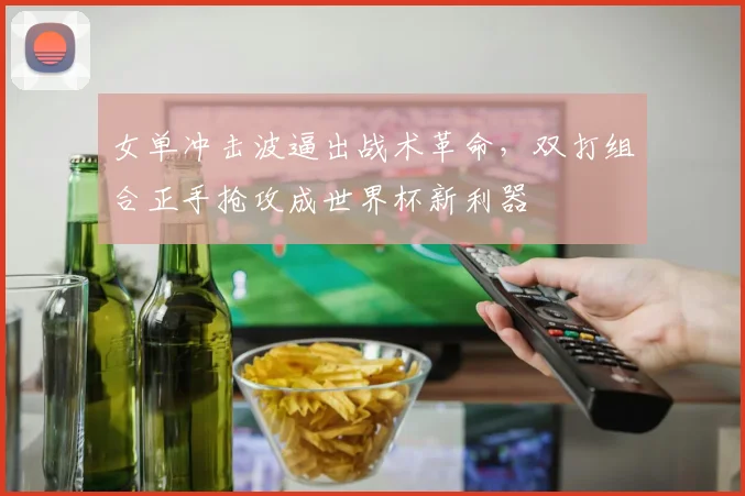 女单冲击波逼出战术革命，双打组合正手抢攻成世界杯新利器 - Kaiyun推荐