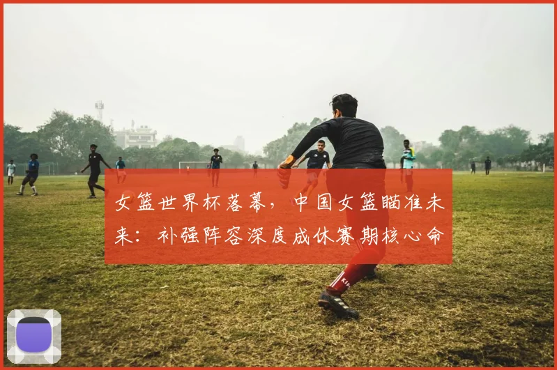 女篮世界杯落幕，中国女篮瞄准未来：补强阵容深度成休赛期核心命题 - Kaiyun资讯