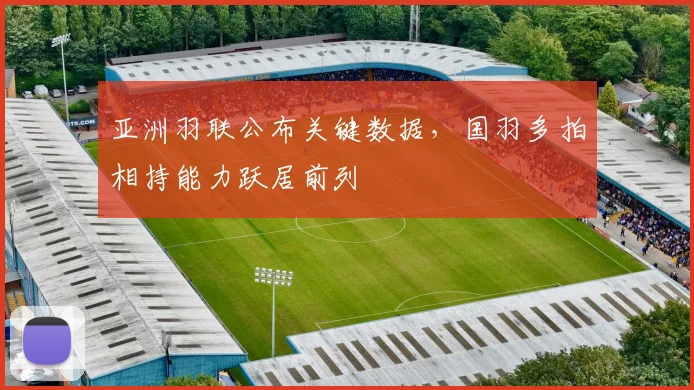 亚洲羽联公布关键数据，国羽多拍相持能力跃居前列 - Kaiyun推荐