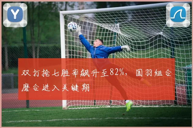 双打抢七胜率飙升至82%,国羽组合磨合进入关键期 - Kaiyun推荐