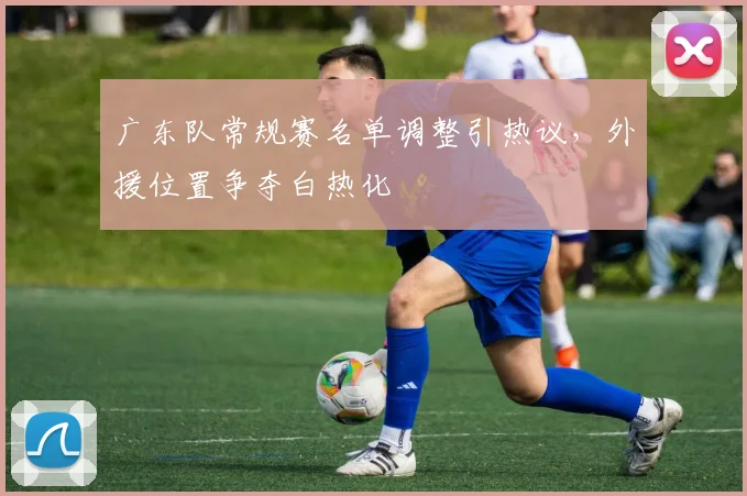 广东队常规赛名单调整引热议，外援位置争夺白热化 - Kaiyun资讯