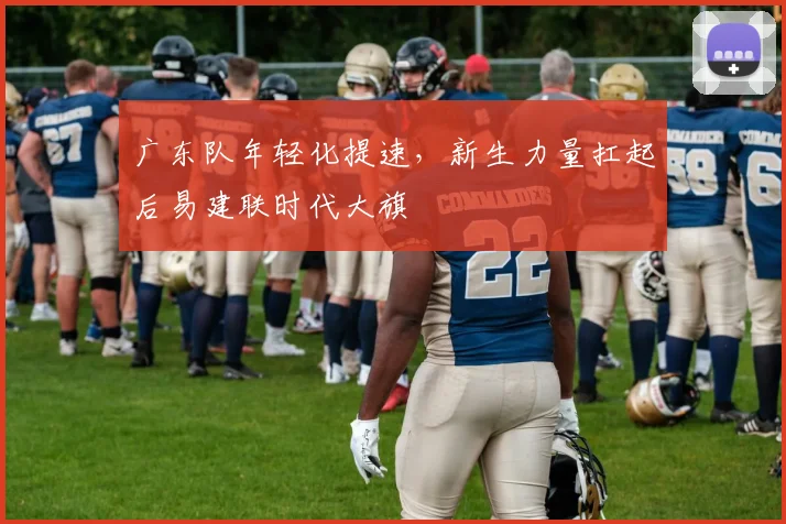 广东队年轻化提速，新生力量扛起后易建联时代大旗 - Kaiyun资讯