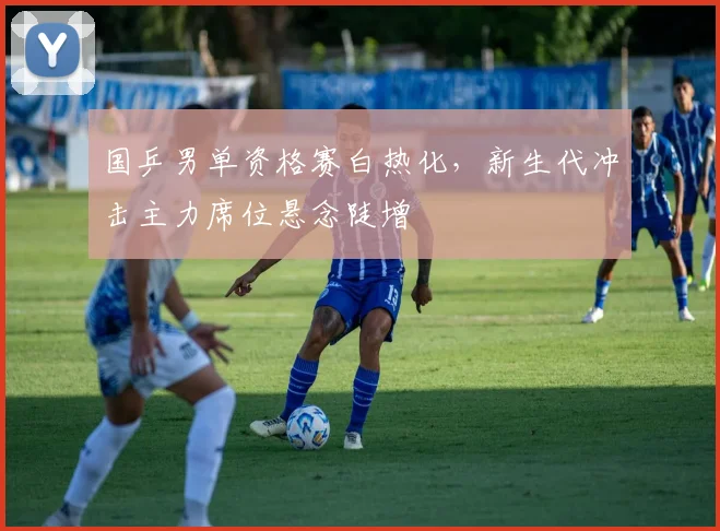 国乒男单资格赛白热化,新生代冲击主力席位悬念陡增 - Kaiyun推荐