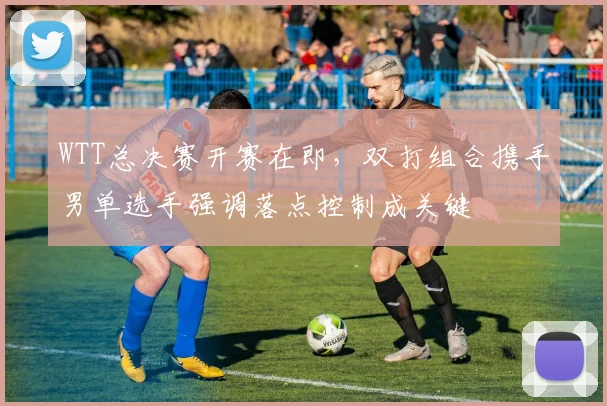 WTT总决赛开赛在即，双打组合携手男单选手强调落点控制成关键 - Kaiyun推荐
