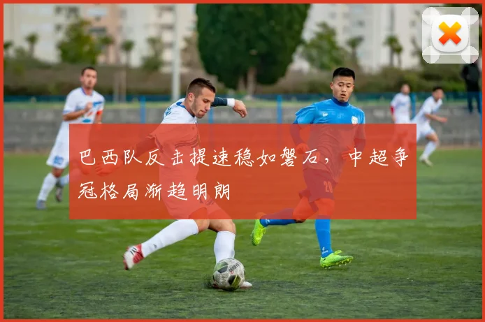 巴西队反击提速稳如磐石，中超争冠格局渐趋明朗 - Kaiyun资讯