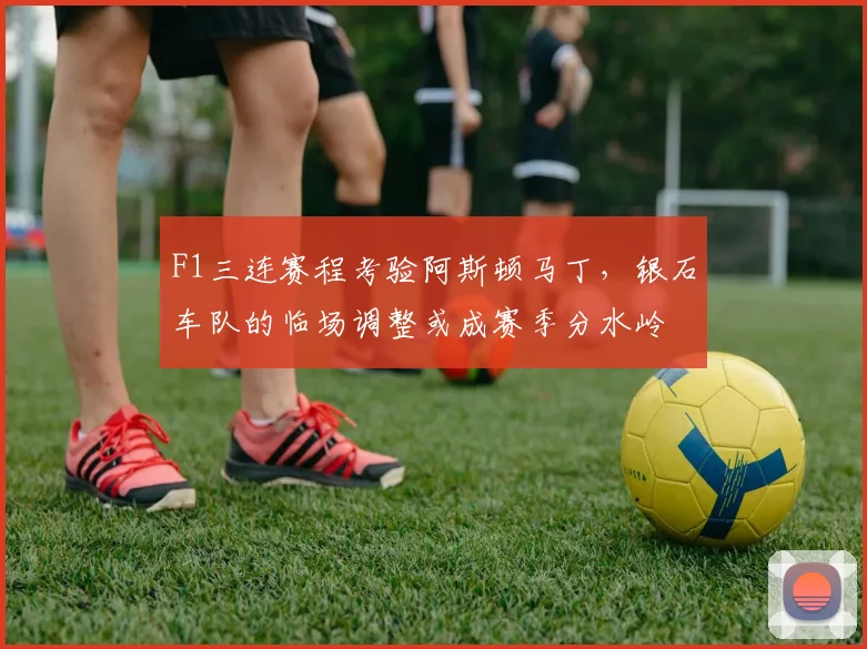 F1三连赛程考验阿斯顿马丁,银石车队的临场调整或成赛季分水岭 - Kaiyun推荐