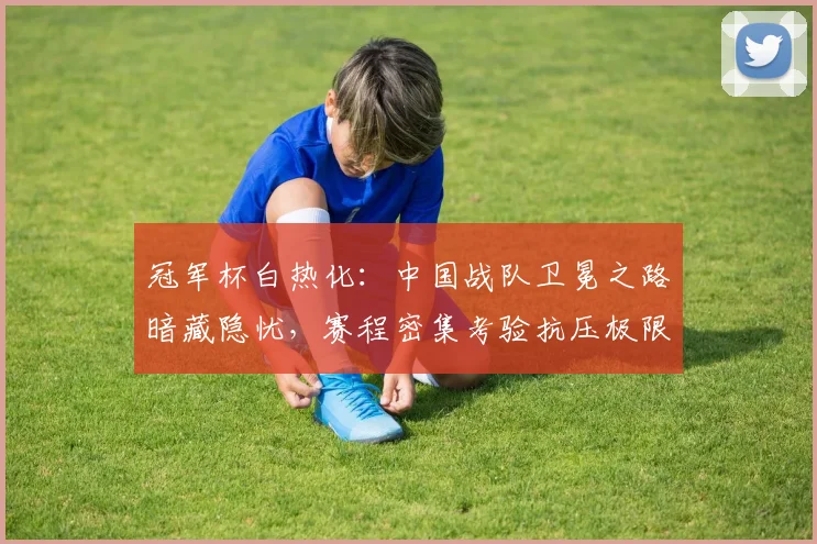 冠军杯白热化:中国战队卫冕之路暗藏隐忧,赛程密集考验抗压极限 - Kaiyun推荐