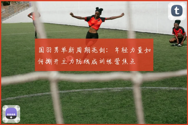 国羽男单新周期亮剑：年轻力量如何撕开主力防线成训练营焦点 - Kaiyun推荐