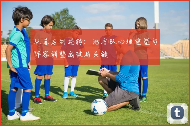 从落后到逆转：地方队心理重塑与阵容调整成破局关键 - Kaiyun推荐