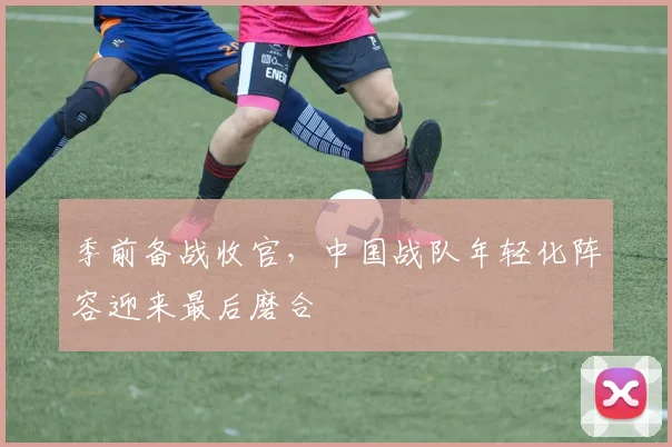 季前备战收官，中国战队年轻化阵容迎来最后磨合 - Kaiyun资讯