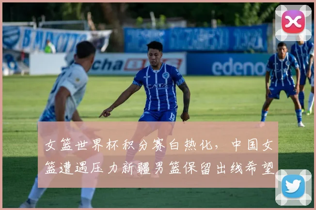女篮世界杯积分赛白热化,中国女篮遭遇压力新疆男篮保留出线希望 - Kaiyun推荐