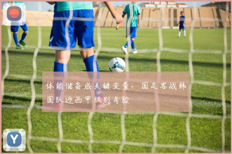 体能储备成关键变量，国足客战韩国队迎西甲级别考验 - Kaiyun推荐