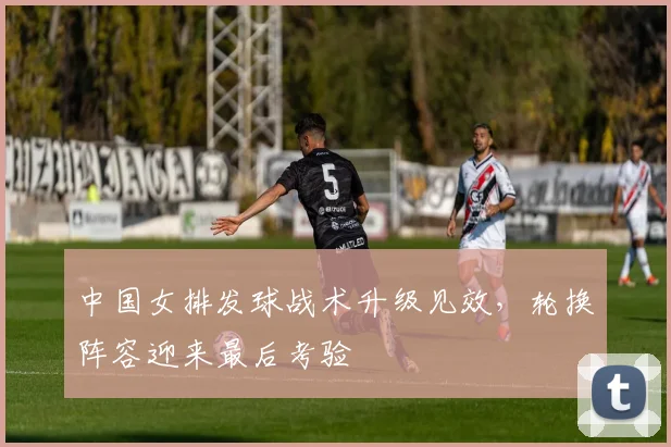 中国女排发球战术升级见效,轮换阵容迎来最后考验 - Kaiyun推荐