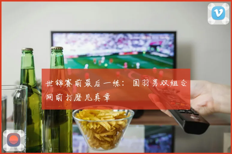 世锦赛前最后一练:国羽男双组合网前打磨见真章 - Kaiyun推荐