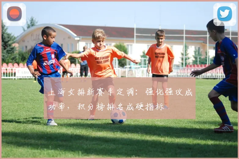 上海女排新赛季定调：强化强攻成功率，积分榜排名成硬指标 - Kaiyun精选