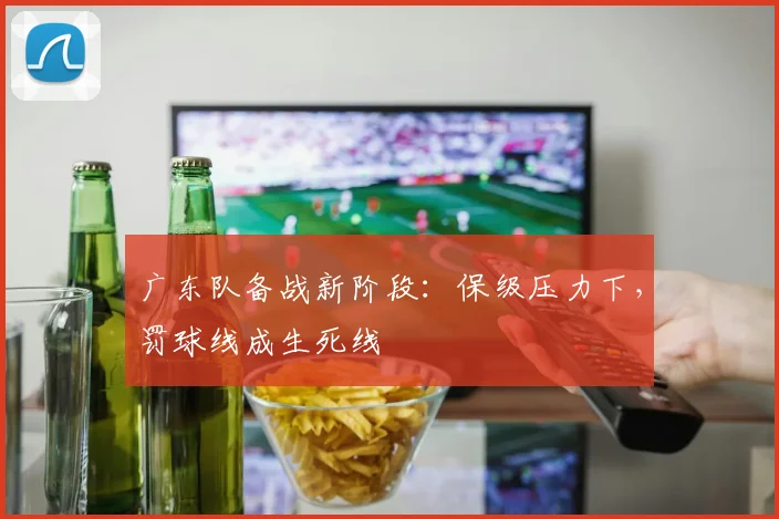 广东队备战新阶段：保级压力下，罚球线成生死线 - Kaiyun资讯