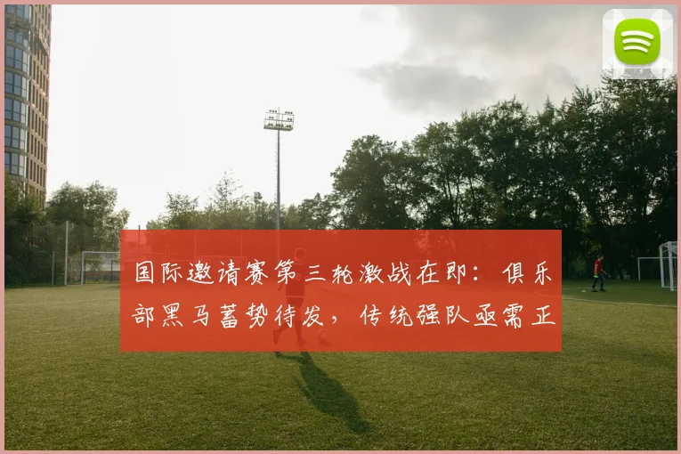 国际邀请赛第三轮激战在即：俱乐部黑马蓄势待发，传统强队亟需正名 - Kaiyun推荐