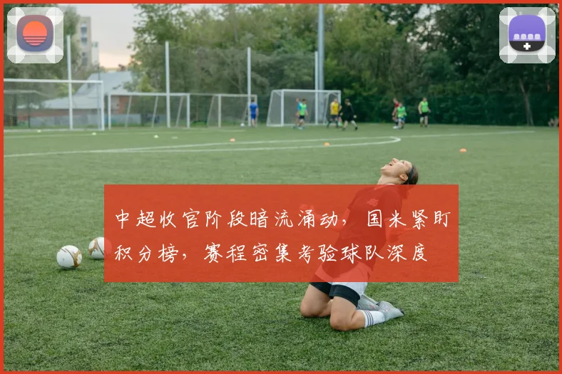 中超收官阶段暗流涌动,国米紧盯积分榜,赛程密集考验球队深度 - Kaiyun推荐