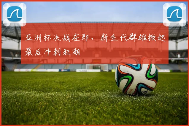 亚洲杯决战在即,新生代群雄掀起最后冲刺狂潮 - Kaiyun推荐