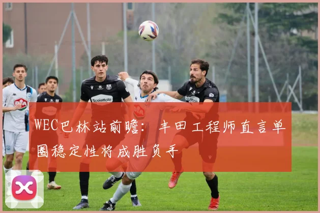 WEC巴林站前瞻:丰田工程师直言单圈稳定性将成胜负手 - Kaiyun推荐