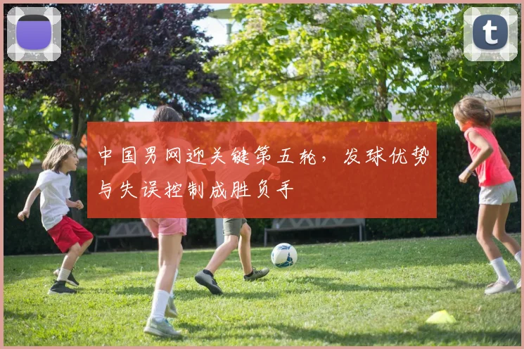 中国男网迎关键第五轮，发球优势与失误控制成胜负手 - Kaiyun推荐